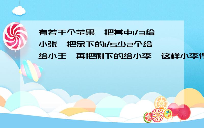 有若干个苹果,把其中1/3给小张,把余下的1/5少2个给给小王,再把剩下的给小李,这样小李得到的苹果比小张