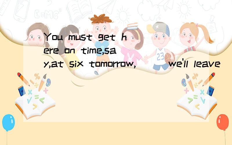 You must get here on time,say,at six tomorrow,___we'll leave
