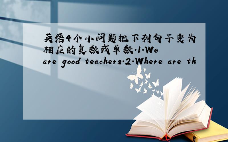 英语4个小问题把下列句子变为相应的复数或单数.1.We are good teachers.2.Where are th
