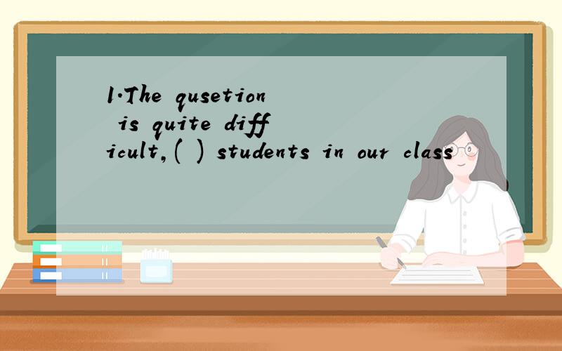 1.The qusetion is quite difficult,( ) students in our class