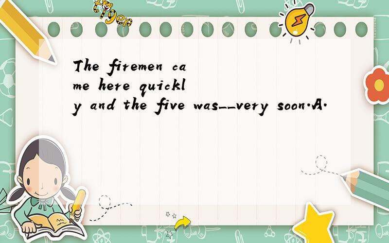 The firemen came here quickly and the five was__very soon.A.