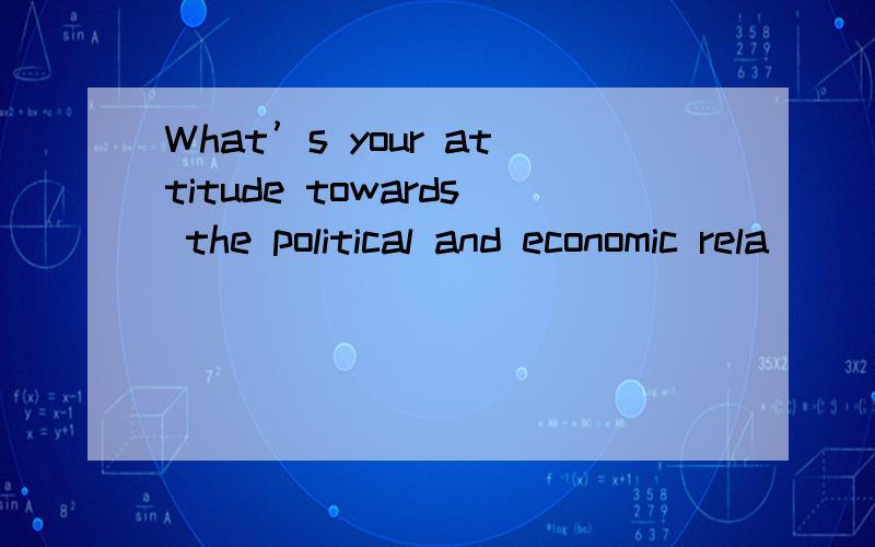 What’s your attitude towards the political and economic rela