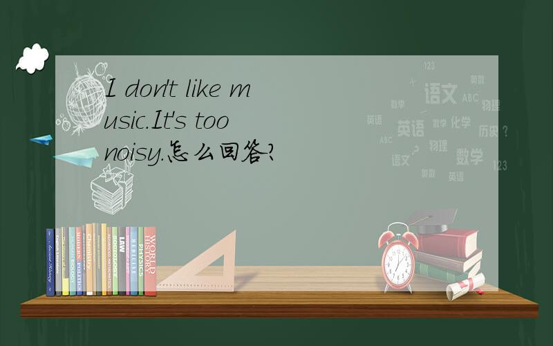 I don't like music.It's too noisy.怎么回答?