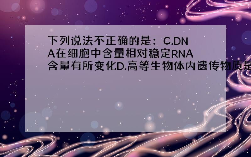 下列说法不正确的是：C.DNA在细胞中含量相对稳定RNA含量有所变化D.高等生物体内遗传物质是DNA而不是RNA