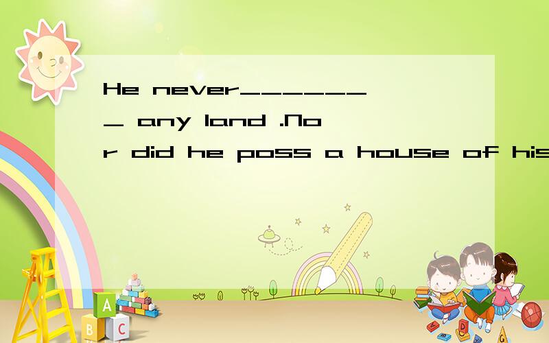 He never_______ any land .Nor did he poss a house of his own