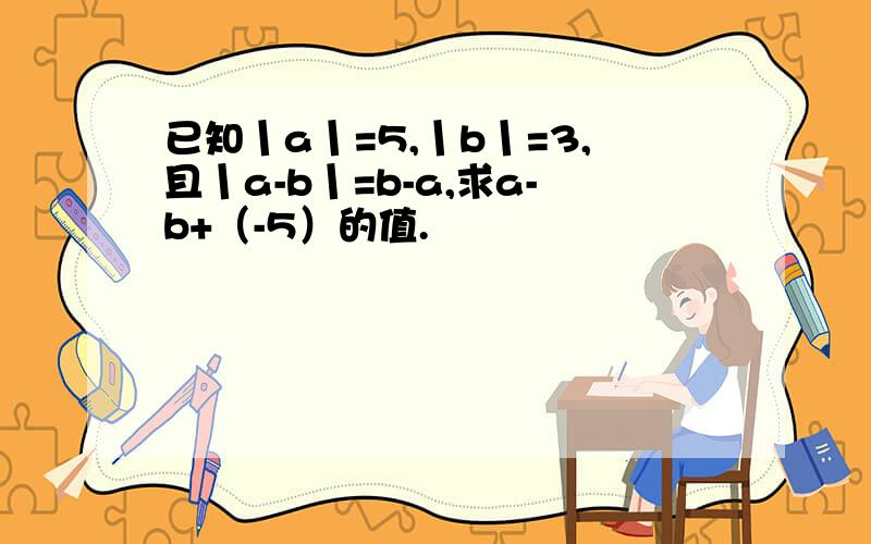 已知丨a丨=5,丨b丨=3,且丨a-b丨=b-a,求a-b+（-5）的值.