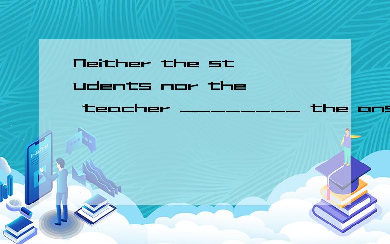 Neither the students nor the teacher ________ the answer to