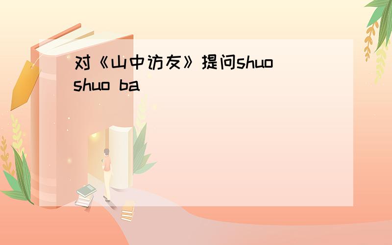 对《山中访友》提问shuo shuo ba