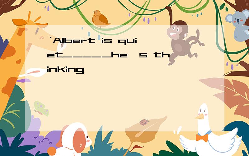 ‘Albert is quiet_____he's thinking'