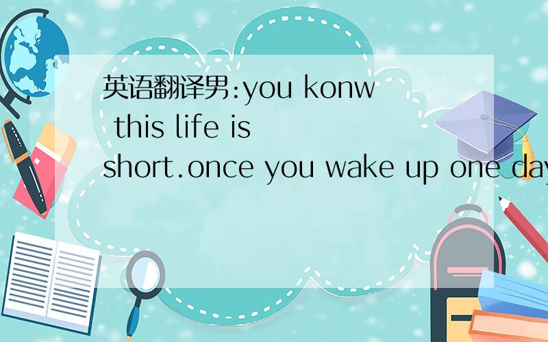 英语翻译男:you konw this life is short.once you wake up one day I
