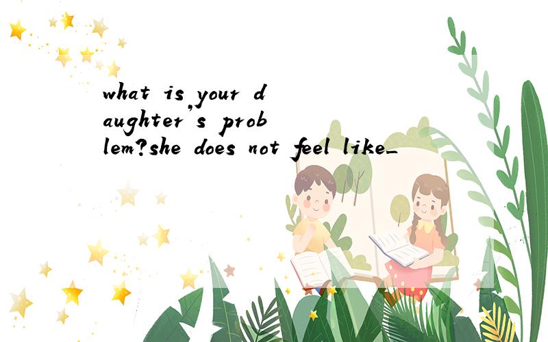 what is your daughter’s problem?she does not feel like＿