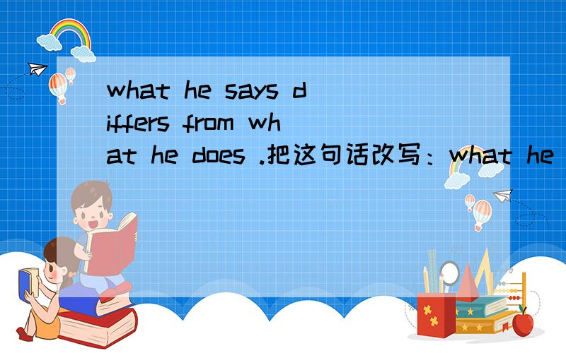 what he says differs from what he does .把这句话改写：what he says