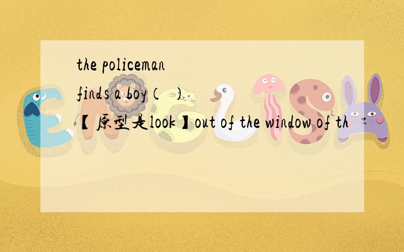 the policeman finds a boy（ ）【原型是look】out of the window of th