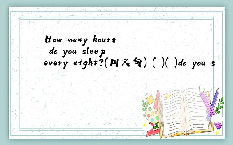 How many hours do you sleep every night?(同义句) ( )( )do you s