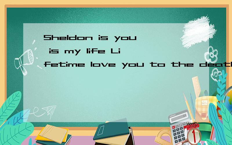 Sheldon is you is my life Lifetime love you to the death