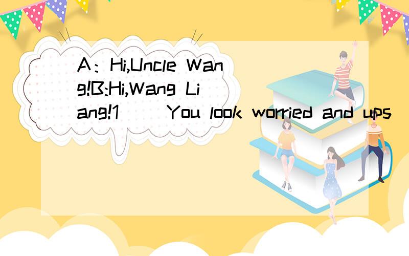 A：Hi,Uncle Wang!B:Hi,Wang Liang!1( )You look worried and ups