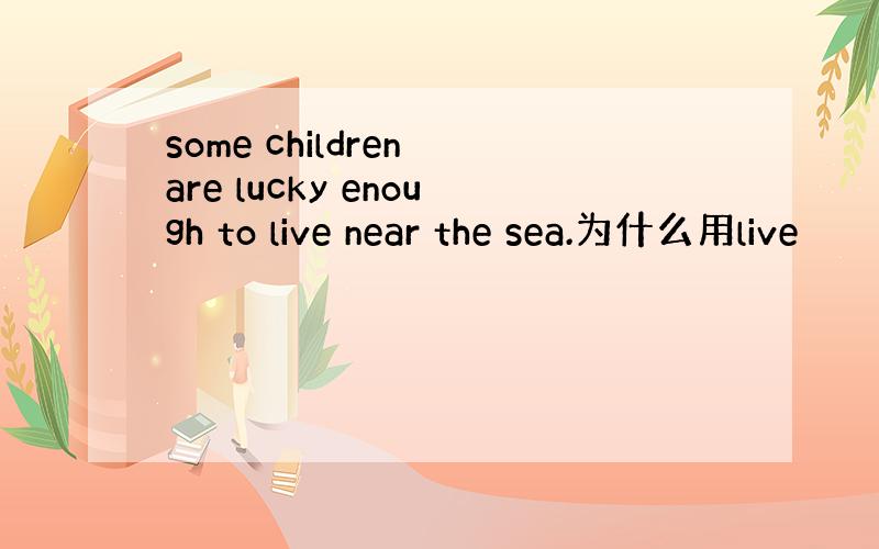 some children are lucky enough to live near the sea.为什么用live