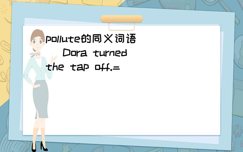pollute的同义词语( ) Dora turned the tap off.=