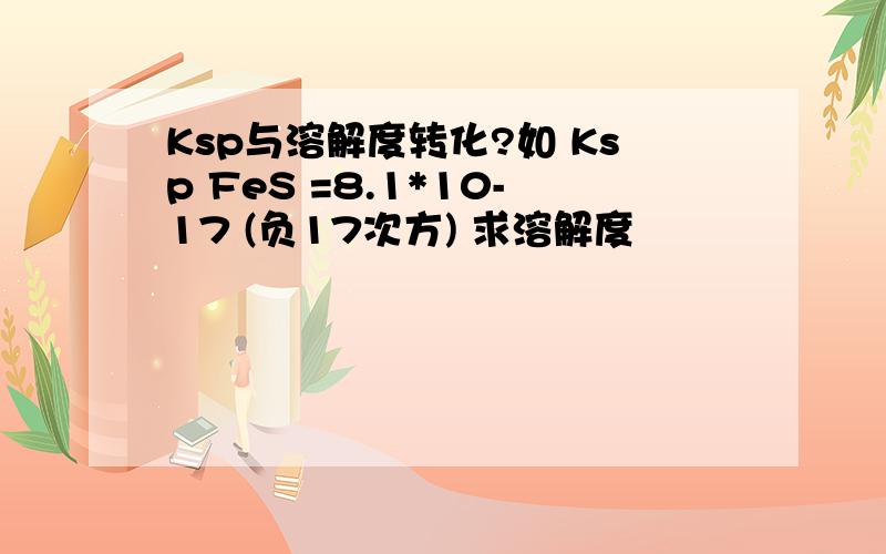 Ksp与溶解度转化?如 Ksp FeS =8.1*10-17 (负17次方) 求溶解度