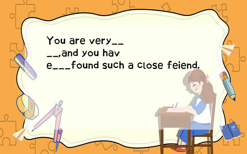 You are very____,and you have___found such a close feiend.