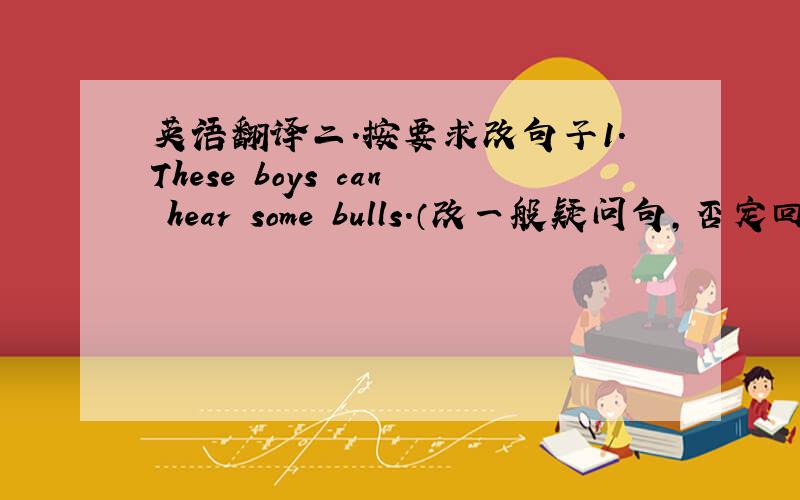英语翻译二.按要求改句子1.These boys can hear some bulls.（改一般疑问句,否定回答）2.