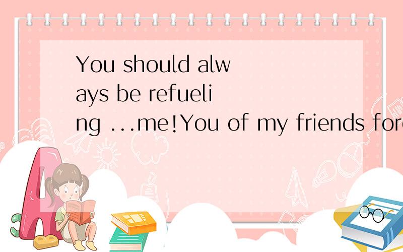 You should always be refueling ...me!You of my friends forev