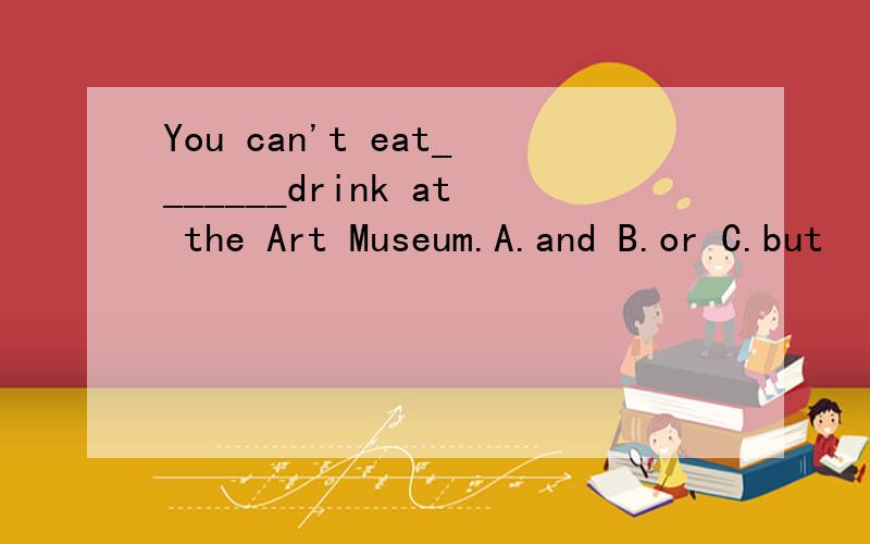 You can't eat_______drink at the Art Museum.A.and B.or C.but