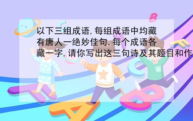 以下三组成语,每组成语中均藏有唐人一绝妙佳句,每个成语各藏一字,请你写出这三句诗及其题目和作者.