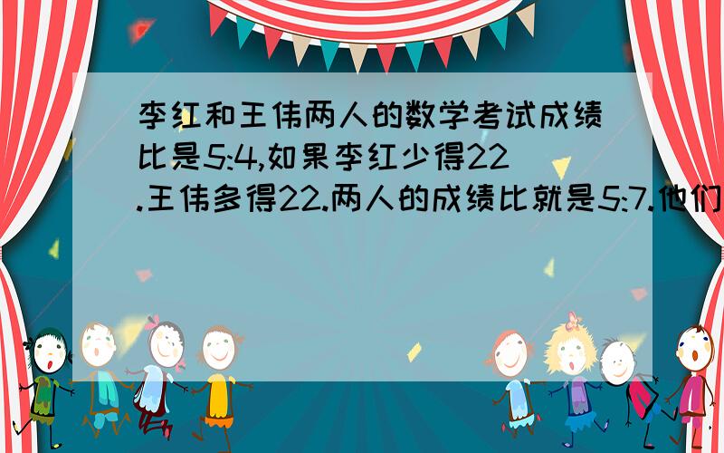 李红和王伟两人的数学考试成绩比是5:4,如果李红少得22.王伟多得22.两人的成绩比就是5:7.他们两人的成绩各是多少?