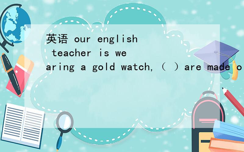 英语 our english teacher is wearing a gold watch,（ ）are made o