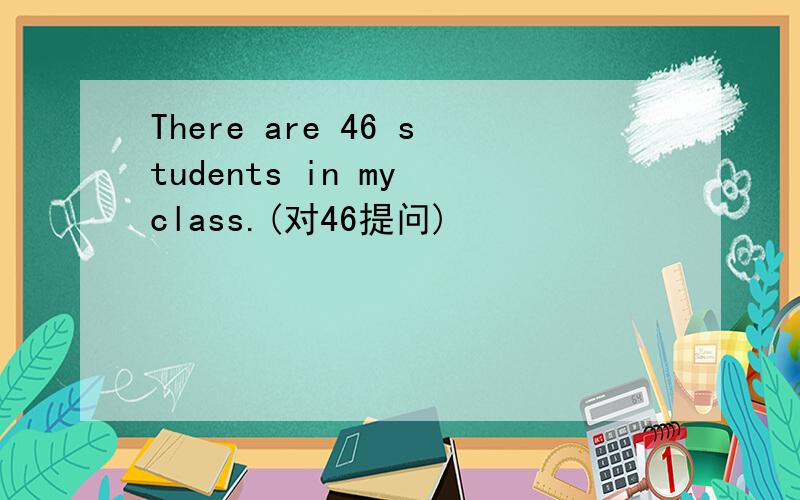There are 46 students in my class.(对46提问)
