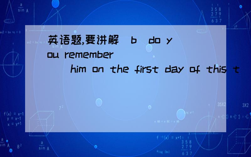 英语题,要讲解（b）do you remember_____him on the first day of this t