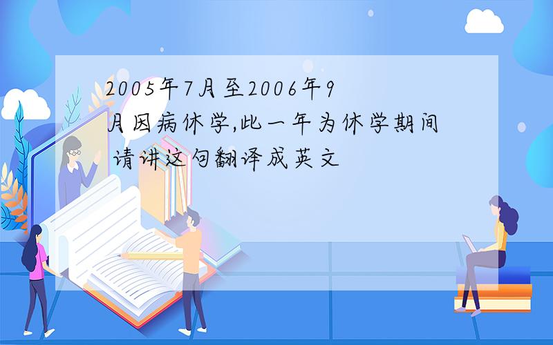 2005年7月至2006年9月因病休学,此一年为休学期间 请讲这句翻译成英文