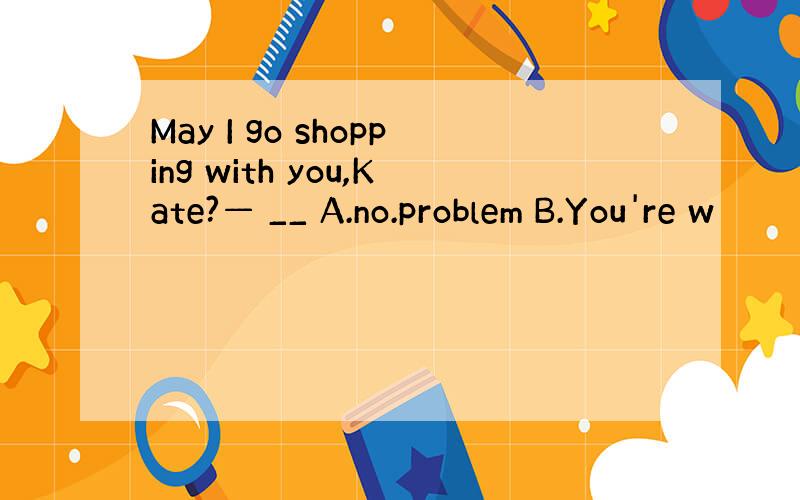 May I go shopping with you,Kate?— __ A.no.problem B.You're w