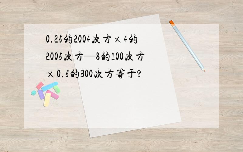 0.25的2004次方×4的2005次方—8的100次方×0.5的300次方等于?