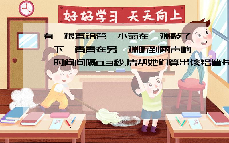 有一根直铝管,小菊在一端敲了一下,青青在另一端听到两声响,时间间隔0.3秒.请帮她们算出该铝管长.声音在铝管中的速度是5